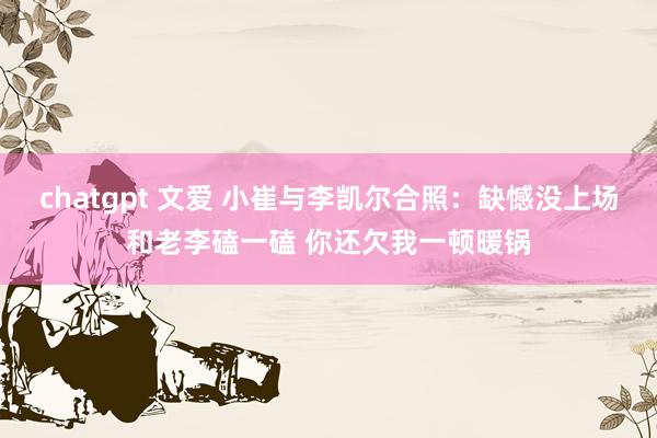 chatgpt 文爱 小崔与李凯尔合照：缺憾没上场和老李磕一磕 你还欠我一顿暖锅