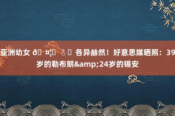 亚洲幼女 🤦‍♂️各异赫然！好意思媒晒照：39岁的勒布朗&24岁的锡安