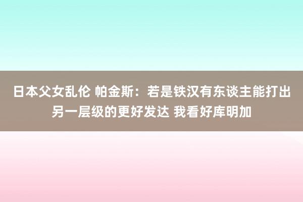 日本父女乱伦 帕金斯：若是铁汉有东谈主能打出另一层级的更好发达 我看好库明加