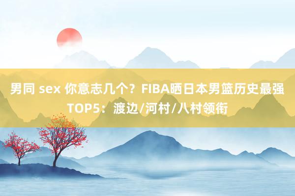 男同 sex 你意志几个？FIBA晒日本男篮历史最强TOP5：渡边/河村/八村领衔