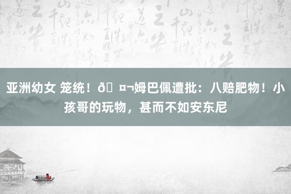 亚洲幼女 笼统！🤬姆巴佩遭批：八赔肥物！小孩哥的玩物，甚而不如安东尼