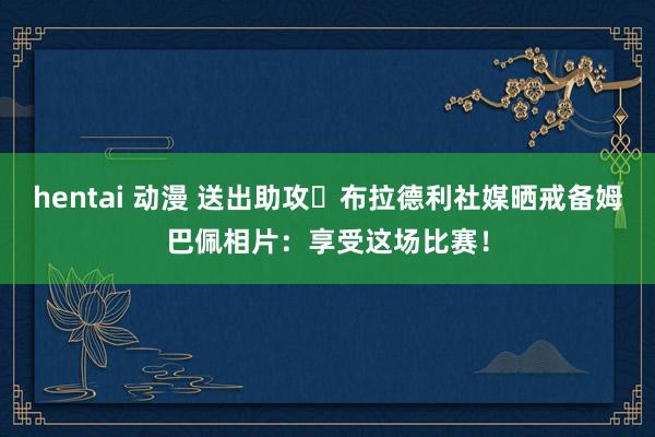 hentai 动漫 送出助攻⚽布拉德利社媒晒戒备姆巴佩相片：享受这场比赛！