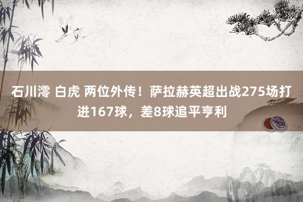 石川澪 白虎 两位外传！萨拉赫英超出战275场打进167球，差8球追平亨利