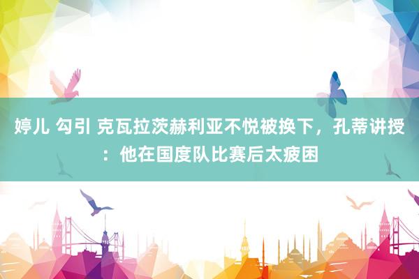 婷儿 勾引 克瓦拉茨赫利亚不悦被换下，孔蒂讲授：他在国度队比赛后太疲困