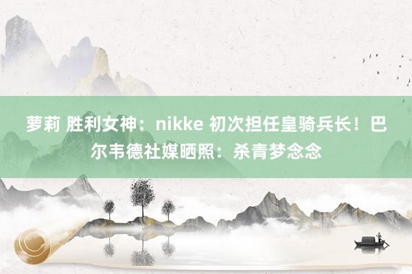 萝莉 胜利女神：nikke 初次担任皇骑兵长！巴尔韦德社媒晒照：杀青梦念念