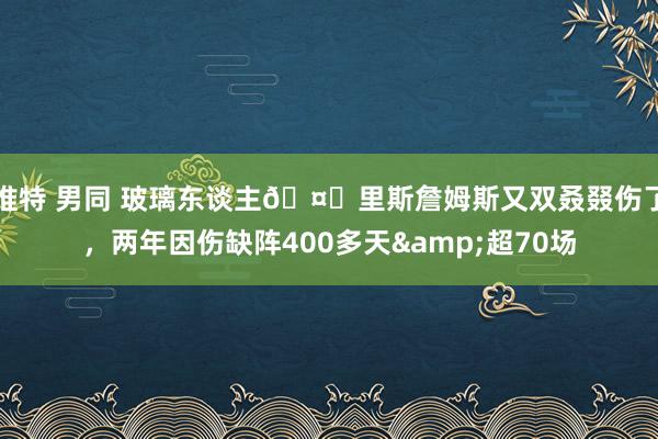 推特 男同 玻璃东谈主🤕里斯詹姆斯又双叒叕伤了，两年因伤缺阵400多天&超70场