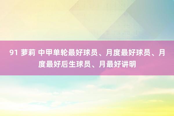 91 萝莉 中甲单轮最好球员、月度最好球员、月度最好后生球员、月最好讲明