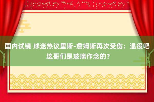 国内试镜 球迷热议里斯-詹姆斯再次受伤：退役吧 这哥们是玻璃作念的？