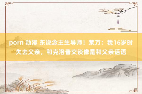porn 动漫 东说念主生导师！莱万：我16岁时失去父亲，和克洛普交谈像是和父亲话语
