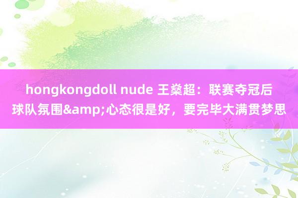 hongkongdoll nude 王燊超：联赛夺冠后球队氛围&心态很是好，要完毕大满贯梦思