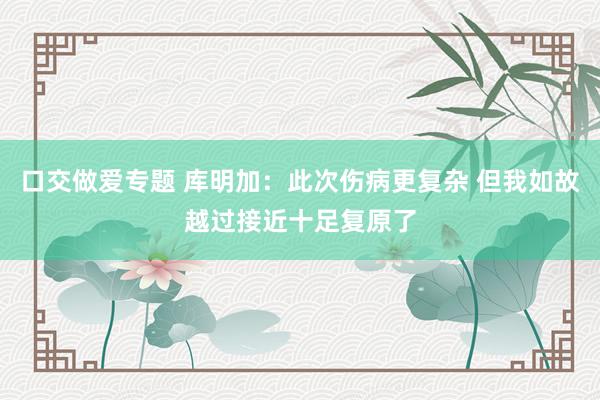 口交做爱专题 库明加：此次伤病更复杂 但我如故越过接近十足复原了
