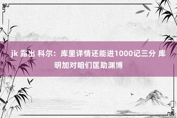 jk 露出 科尔：库里详情还能进1000记三分 库明加对咱们匡助渊博