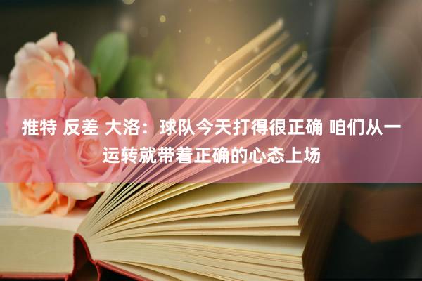 推特 反差 大洛：球队今天打得很正确 咱们从一运转就带着正确的心态上场