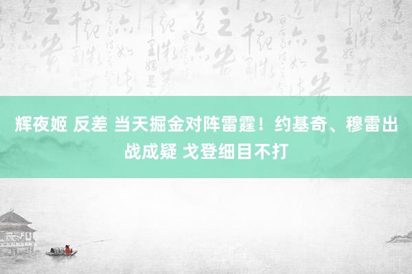 辉夜姬 反差 当天掘金对阵雷霆！约基奇、穆雷出战成疑 戈登细目不打