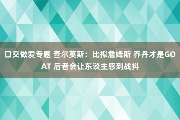 口交做爱专题 查尔莫斯：比拟詹姆斯 乔丹才是GOAT 后者会让东谈主感到战抖