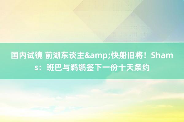 国内试镜 前湖东谈主&快船旧将！Shams：班巴与鹈鹕签下一份十天条约