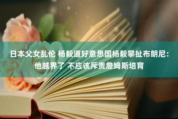 日本父女乱伦 杨毅道好意思国杨毅攀扯布朗尼：他越界了 不应该斥责詹姆斯培育