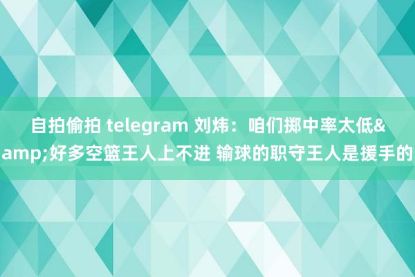 自拍偷拍 telegram 刘炜：咱们掷中率太低&好多空篮王人上不进 输球的职守王人是援手的