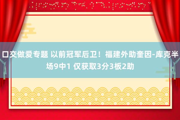口交做爱专题 以前冠军后卫！福建外助奎因-库克半场9中1 仅获取3分3板2助