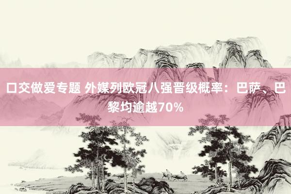 口交做爱专题 外媒列欧冠八强晋级概率：巴萨、巴黎均逾越70%