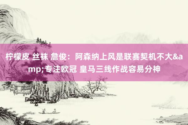 柠檬皮 丝袜 詹俊：阿森纳上风是联赛契机不大&专注欧冠 皇马三线作战容易分神