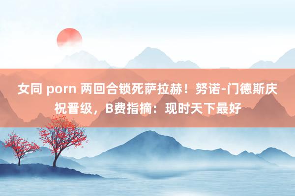 女同 porn 两回合锁死萨拉赫！努诺-门德斯庆祝晋级，B费指摘：现时天下最好