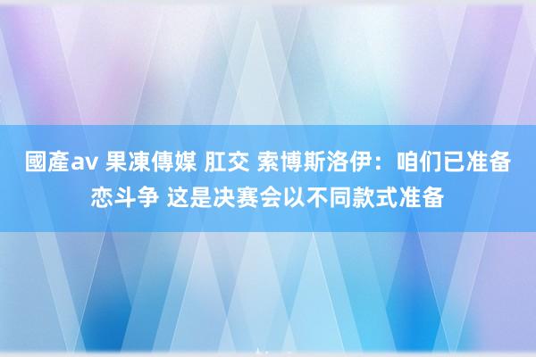國產av 果凍傳媒 肛交 索博斯洛伊：咱们已准备恋斗争 这是决赛会以不同款式准备
