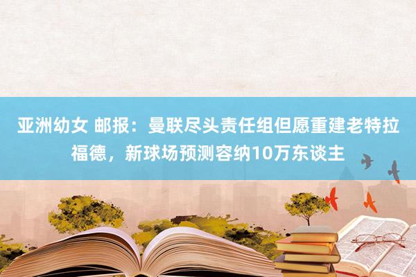 亚洲幼女 邮报：曼联尽头责任组但愿重建老特拉福德，新球场预测容纳10万东谈主