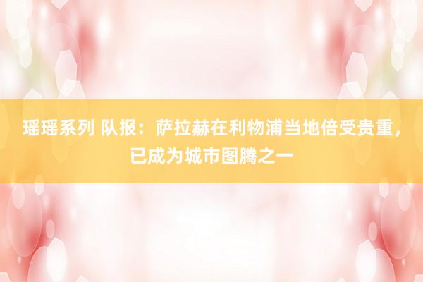 瑶瑶系列 队报：萨拉赫在利物浦当地倍受贵重，已成为城市图腾之一