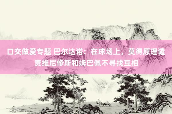 口交做爱专题 巴尔达诺：在球场上，莫得原理谴责维尼修斯和姆巴佩不寻找互相
