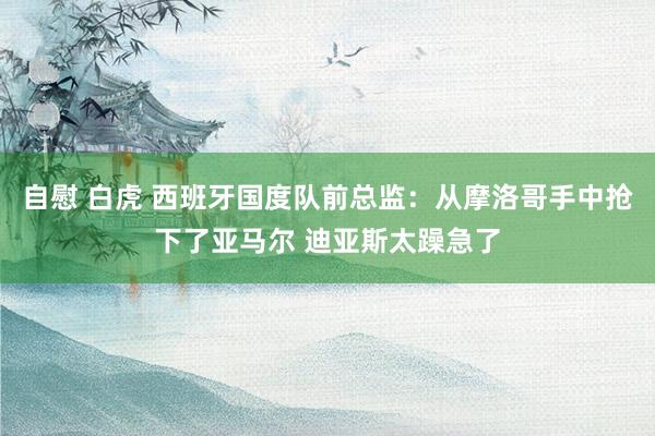 自慰 白虎 西班牙国度队前总监：从摩洛哥手中抢下了亚马尔 迪亚斯太躁急了