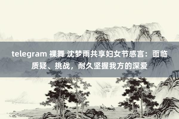 telegram 裸舞 沈梦雨共享妇女节感言：面临质疑、挑战，耐久坚握我方的深爱