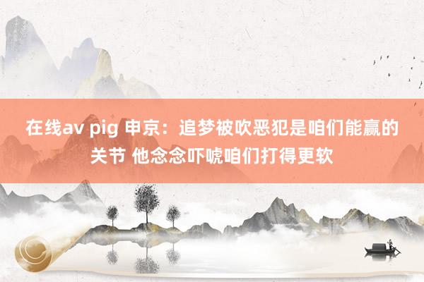 在线av pig 申京：追梦被吹恶犯是咱们能赢的关节 他念念吓唬咱们打得更软