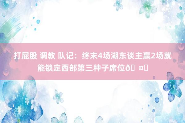 打屁股 调教 队记：终末4场湖东谈主赢2场就能锁定西部第三种子席位🤗