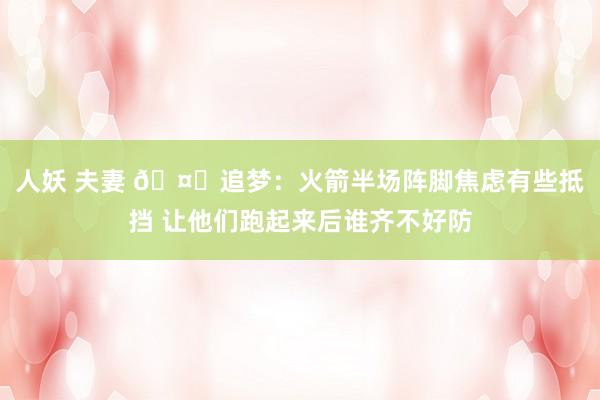 人妖 夫妻 🤔追梦：火箭半场阵脚焦虑有些抵挡 让他们跑起来后谁齐不好防