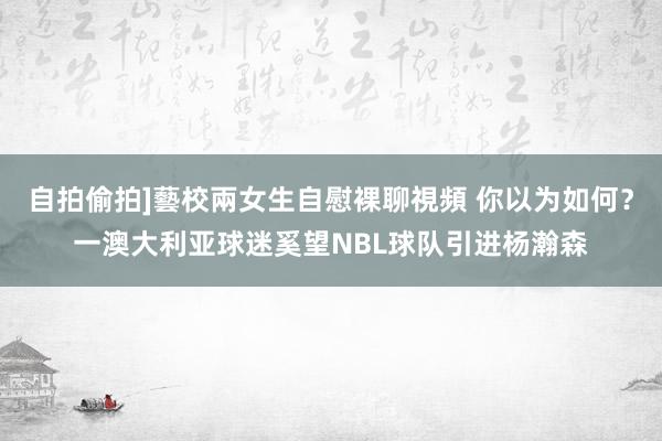 自拍偷拍]藝校兩女生自慰裸聊視頻 你以为如何？一澳大利亚球迷奚望NBL球队引进杨瀚森