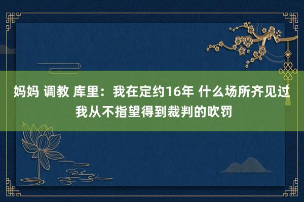妈妈 调教 库里：我在定约16年 什么场所齐见过 我从不指望得到裁判的吹罚