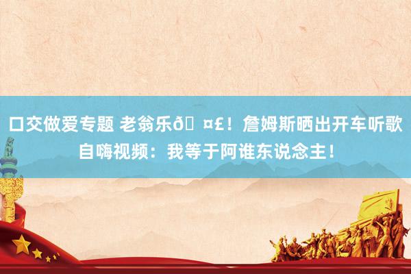 口交做爱专题 老翁乐🤣！詹姆斯晒出开车听歌自嗨视频：我等于阿谁东说念主！