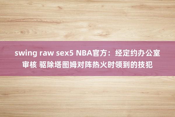 swing raw sex5 NBA官方：经定约办公室审核 驱除塔图姆对阵热火时领到的技犯