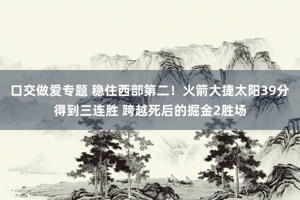 口交做爱专题 稳住西部第二！火箭大捷太阳39分得到三连胜 跨越死后的掘金2胜场