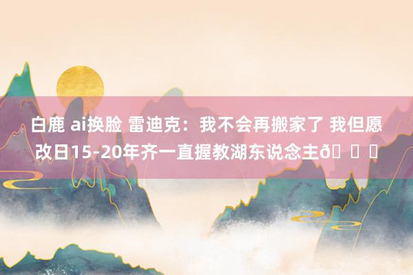 白鹿 ai换脸 雷迪克：我不会再搬家了 我但愿改日15-20年齐一直握教湖东说念主😅