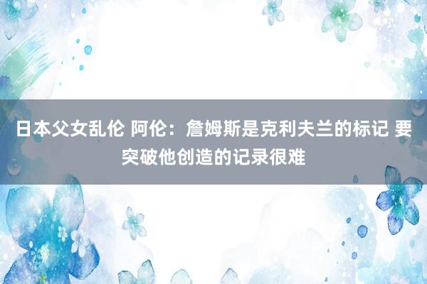 日本父女乱伦 阿伦：詹姆斯是克利夫兰的标记 要突破他创造的记录很难