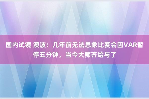 国内试镜 澳波：几年前无法思象比赛会因VAR暂停五分钟，当今大师齐给与了