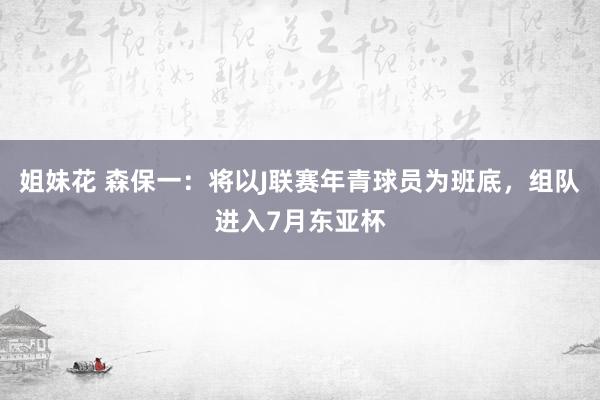 姐妹花 森保一：将以J联赛年青球员为班底，组队进入7月东亚杯