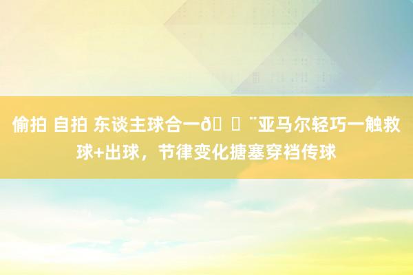 偷拍 自拍 东谈主球合一😨亚马尔轻巧一触救球+出球，节律变化搪塞穿裆传球