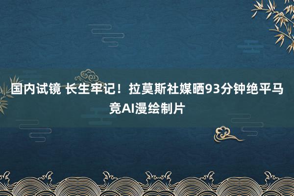 国内试镜 长生牢记！拉莫斯社媒晒93分钟绝平马竞AI漫绘制片