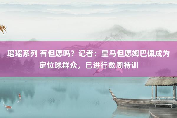 瑶瑶系列 有但愿吗？记者：皇马但愿姆巴佩成为定位球群众，已进行数周特训