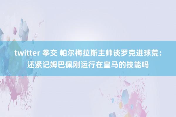 twitter 拳交 帕尔梅拉斯主帅谈罗克进球荒：还紧记姆巴佩刚运行在皇马的技能吗